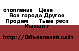 отопление › Цена ­ 50 000 - Все города Другое » Продам   . Тыва респ.,Кызыл г.